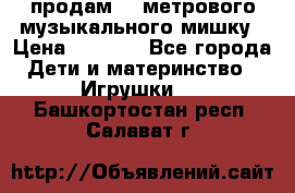 продам 1,5метрового музыкального мишку › Цена ­ 2 500 - Все города Дети и материнство » Игрушки   . Башкортостан респ.,Салават г.